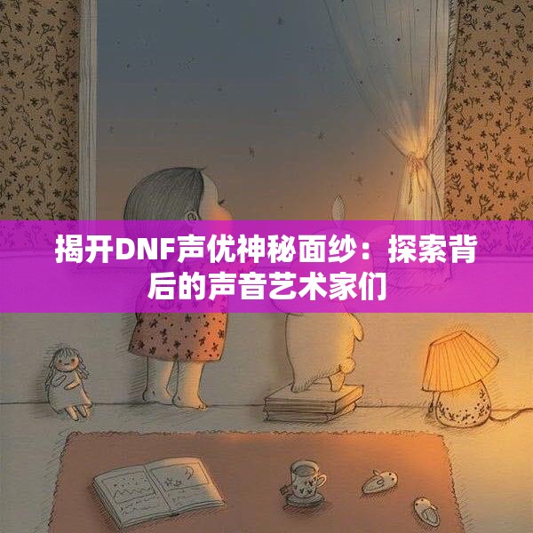 揭开DNF声优神秘面纱：探索背后的声音艺术家们