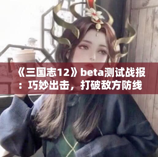 《三国志12》beta测试战报：巧妙出击，打破敌方防线的策略玩法解析