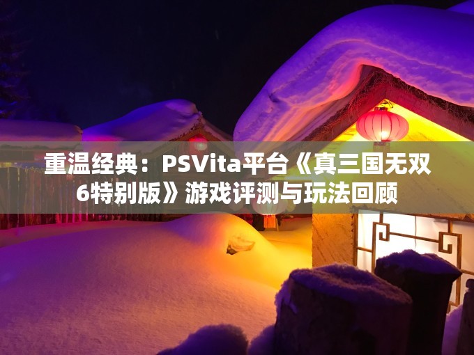 重温经典：PSVita平台《真三国无双6特别版》游戏评测与玩法回顾