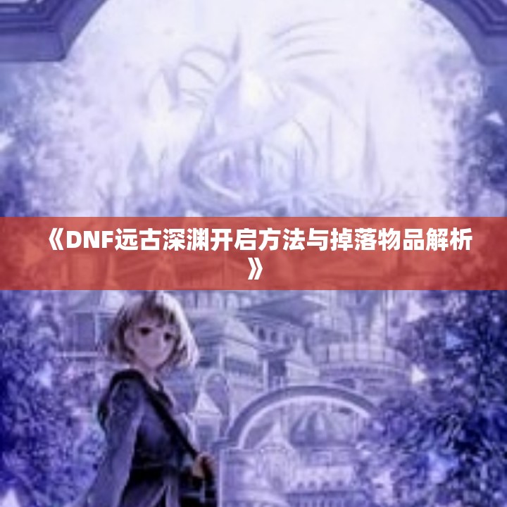 《DNF远古深渊开启方法与掉落物品解析》