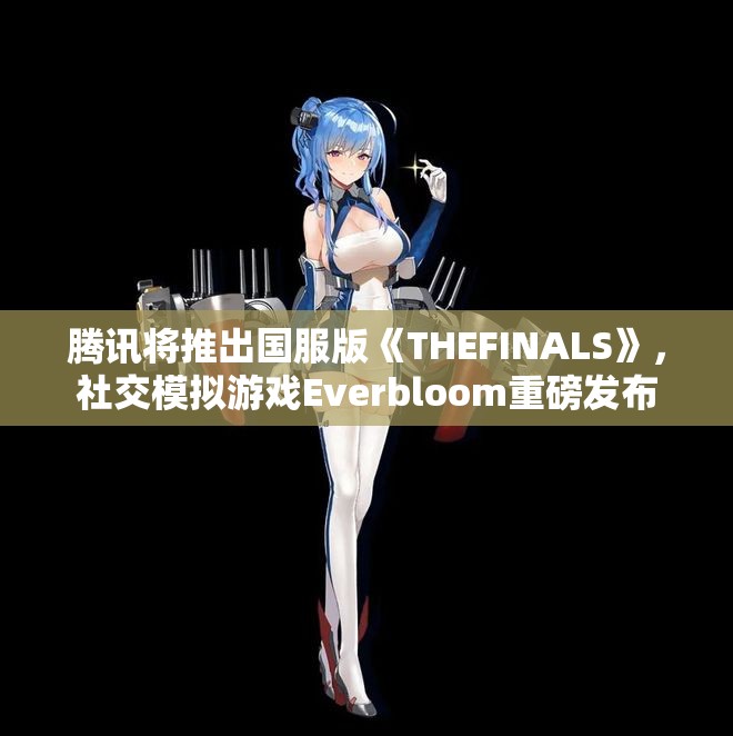 腾讯将推出国服版《THEFINALS》，社交模拟游戏Everbloom重磅发布