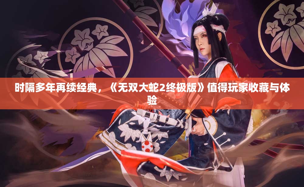 时隔多年再续经典，《无双大蛇2终极版》值得玩家收藏与体验