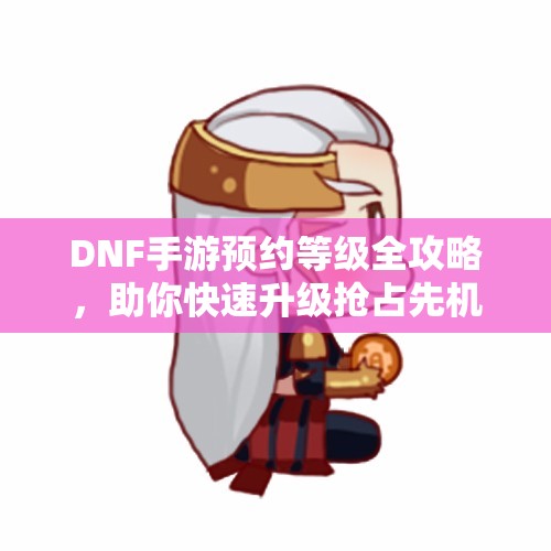 DNF手游预约等级全攻略，助你快速升级抢占先机