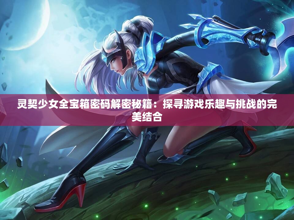 灵契少女全宝箱密码解密秘籍：探寻游戏乐趣与挑战的完美结合