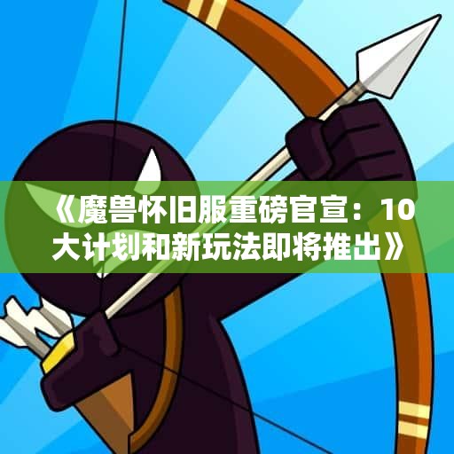 《魔兽怀旧服重磅官宣：10大计划和新玩法即将推出》