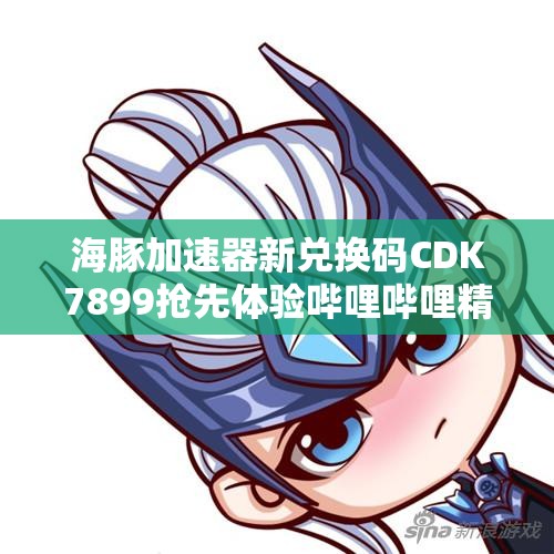 海豚加速器新兑换码CDK7899抢先体验哔哩哔哩精彩内容