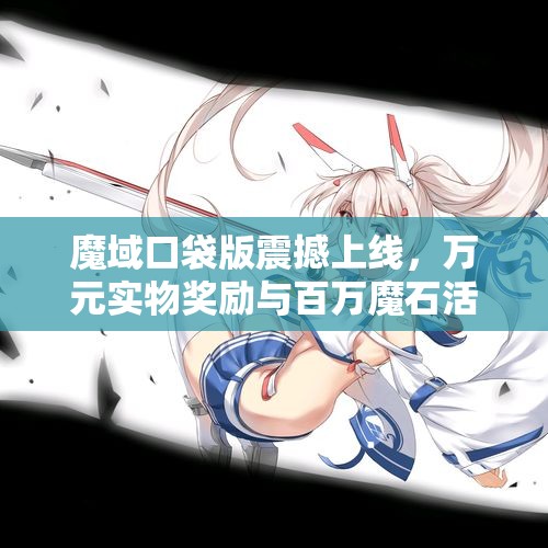 魔域口袋版震撼上线，万元实物奖励与百万魔石活动火热进行中！