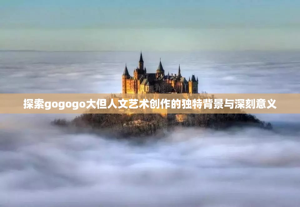 探索gogogo大但人文艺术创作的独特背景与深刻意义